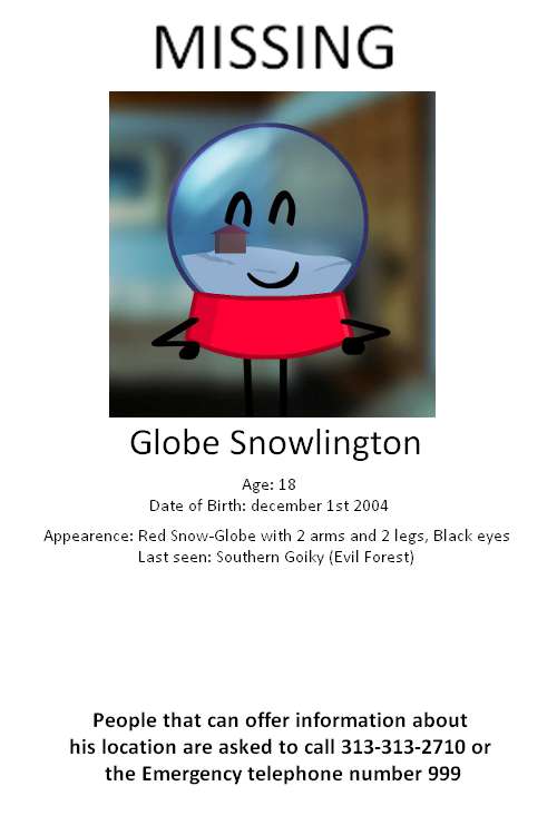 This one is quite funny to me because from what I found, take this with a grain of salt now! APPARENTLY! This snow globe individual worked in graphic design and made missing posters and other stuff like that, so when HE went missing they had to make one without him, and I think you can tell, This globe person is ok now from what I've seen, He got lost in the evil forest and sadly died but because he fit in the fragile object category he was recovered A.S.A.P and he didn't have to pay a dime! Lucky guy!