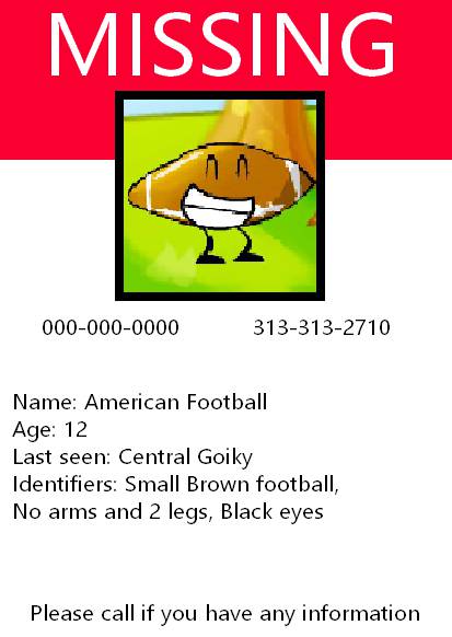 I'm not one to judge missing posters, after all, I only have 2GB of data but if I were to give my two cents on this poster... Oh boy! This honestly looks like it was made as a last ditch effort to find this poor kid, Also I checked some data bases to see if this child could've been officially registered in an object show in case of needing to be recovered but I didn't find anyone. This should be a cautonary tale, you should sign your kids up for object shows incase they get lost! If god forbid something horrible happens to them, they can just get recovered for free, This poster also isn't the newest and I couldn't find any information about this case so I truly with the best of luck to everyone involved.